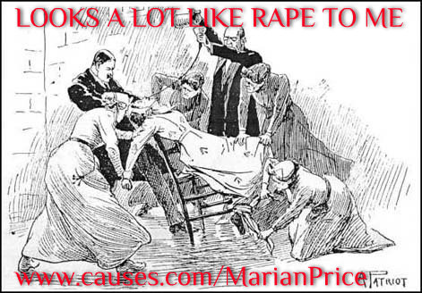 Marian Price's health was permanently damaged when she was force fed over 400 times when she was on hunger strike. She described the force feeding to Suzanne Breen which was published in The Village publication:

"Four male prison officers tie you into the chair so tightly with sheets you can't struggle. You clench your teeth to try to keep your mouth closed but they push a metal spring device around your jaw to prise it open. They force a wooden clamp with a hole in the middle into your mouth. Then, they insert a big rubber tube down that. They hold your head back. You can't speak or move. You're frightened you'll choke to death.
The force-feeding takes 15 minutes but it feels like forever. You're in control of nothing. You're terrified the food will go down the wrong way and you won't be able to let them know because you can't speak or move. You're frightened you'll choke to death."

One day, a doctor put the tube into Marian's lung instead of her stomach. "I felt like I was drowning. I passed out. They carried me back to my cell. The doctors were standing over me when I came round. If it had been food, not water in the tube, it would have killed me. The medical and prison staff told the authorities they wouldn't force feed me again."

Marian's husband, Jerry says that she has never recovered from the force feeding. It has caused tuberculosis which had to be treated again last year. Anorexia has returned and she suffers terribly from severe arthritis which means she can't even open her hand. Gerry said he is "very, very worried" about his wife's health. He believes she will get steadily worse especially as she is in solitary confinement which is described by the UN past 15 days to be torture. Its almost 8 months solitary for Marian now.

Pls. Sign the Petition - http://www.causes.com/MarianPrice